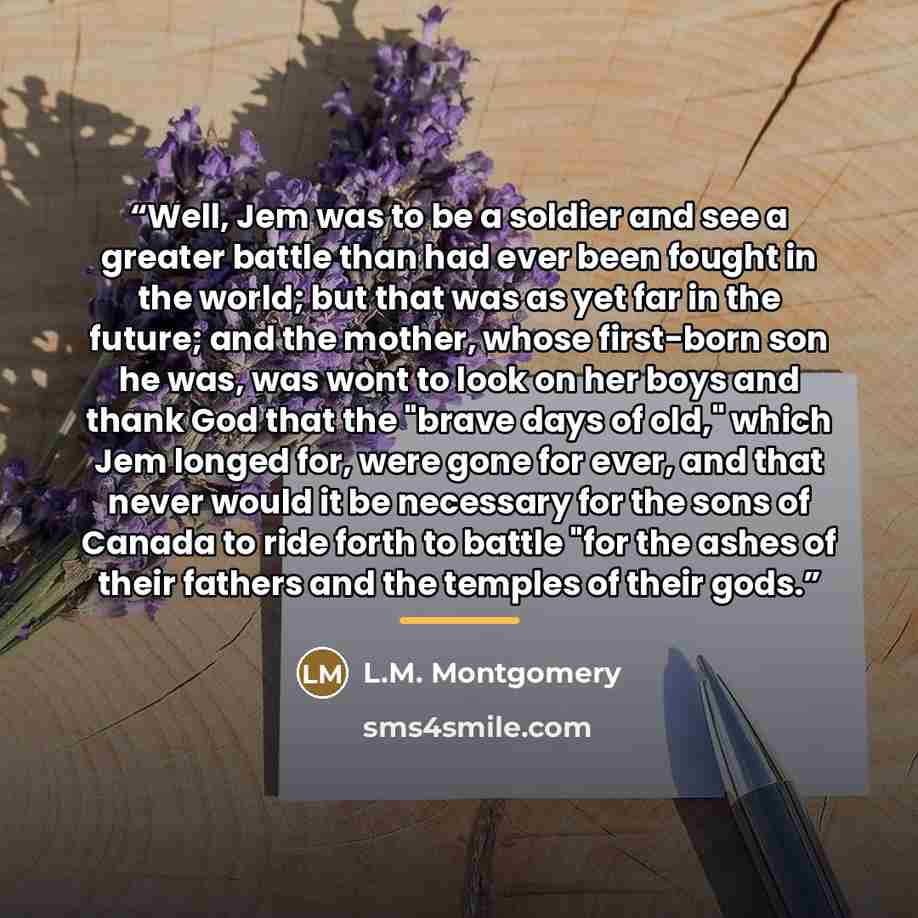 “Well, Jem was to be a soldier and see a greater battle than had ever been fought in the world; but that was as yet far in the future; and the mother, whose first-born son he was, was wont to look on her boys and thank God that the "brave days of old," which Jem longed for, were gone for ever, and…” quote by L.M. Montgomery