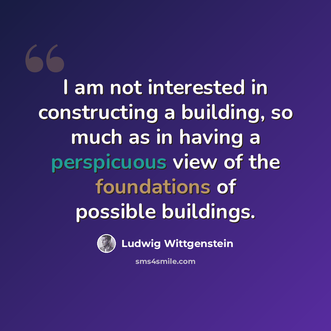 “I am not interested in constructing a building, so much as in having a perspicuous view of the foundations of possible buildings.” quote by Ludwig Wittgenstein