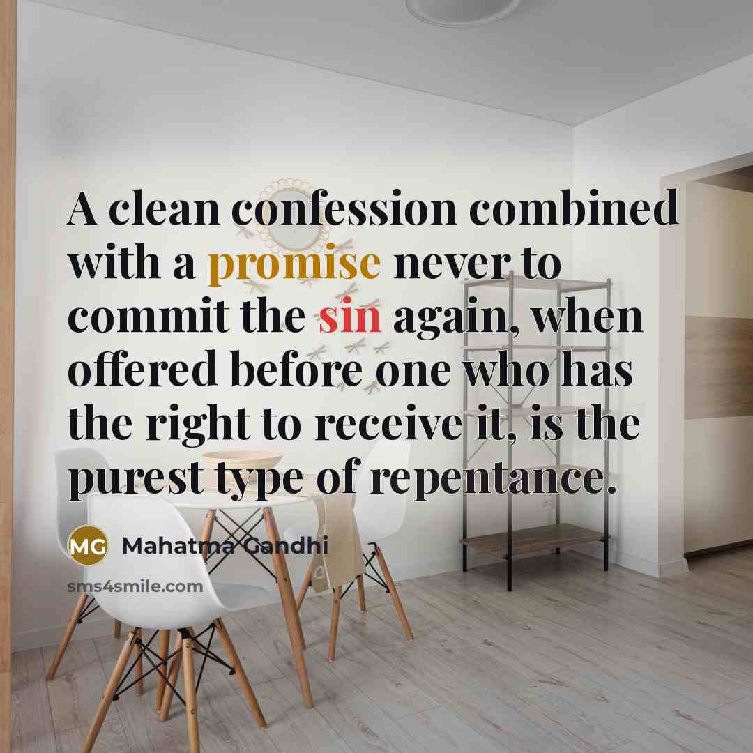 “A clean confession combined with a promise never to commit the sin again, when offered before one who has the right to receive it, is the purest type of repentance.” quote by Mahatma Gandhi