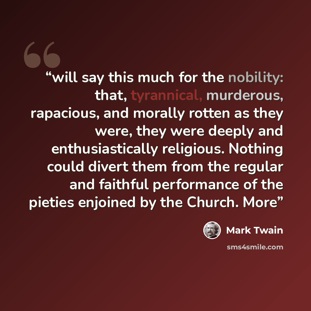 “will say this much for the nobility: that, tyrannical, murderous, rapacious, and morally rotten as they were, they were deeply and enthusiastically religious. Nothing could divert them from the regular and faithful performance of the pieties enjoined by the Church. More” quote by Mark Twain