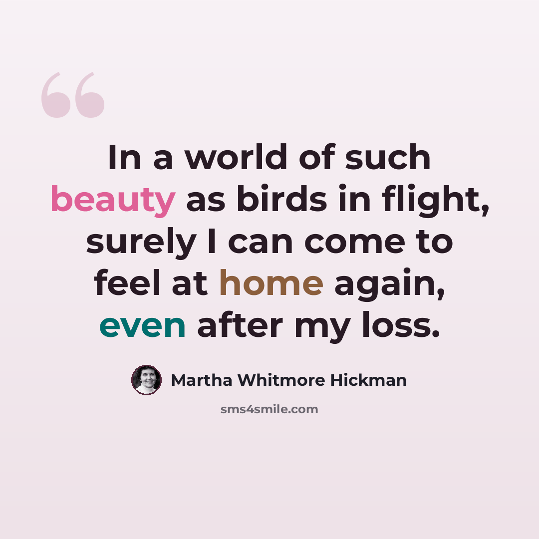 “In a world of such beauty as birds in flight, surely I can come to feel at home again, even after my loss.” quote by Martha Whitmore Hickman