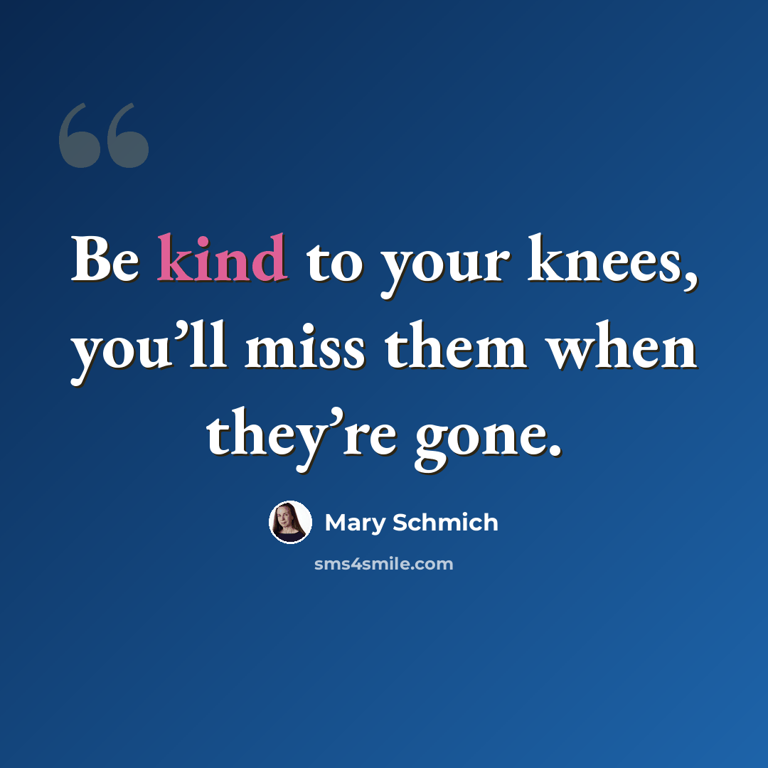 “Be kind to your knees, you’ll miss them when they’re gone.” quote by Mary Schmich