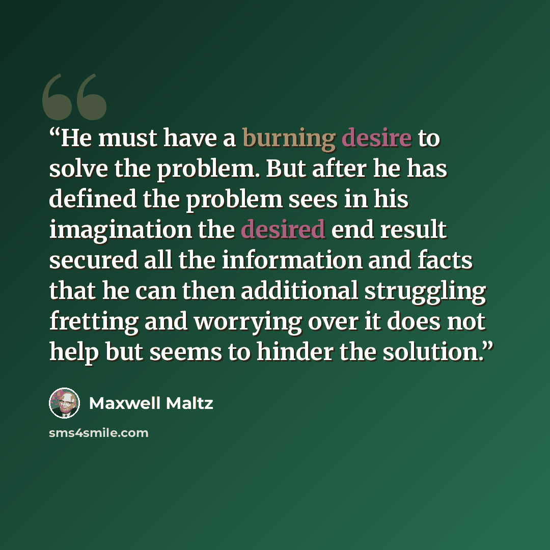 “He must have a burning desire to solve the problem. But after he has defined the problem sees in his imagination the desired end result secured all the information and facts that he can then additional struggling fretting and worrying over it does not help but seems to hinder the solution.” quote by Maxwell Maltz