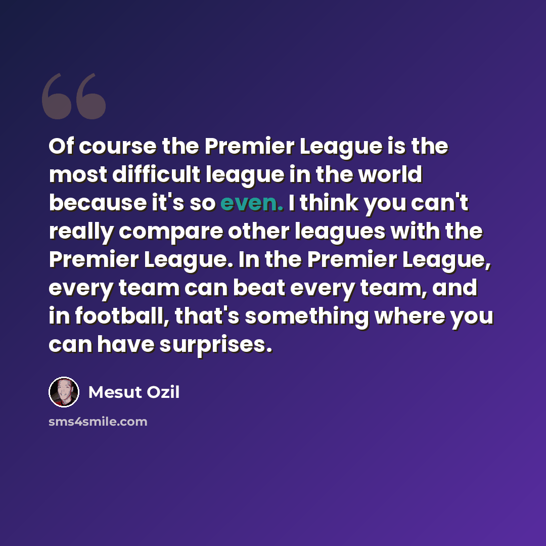 “Of course the Premier League is the most difficult league in the world because it's so even. I think you can't really compare other leagues with the Premier League. In the Premier League, every team can beat every team, and in football, that's something where you can have surprises.” quote by Mesut Ozil