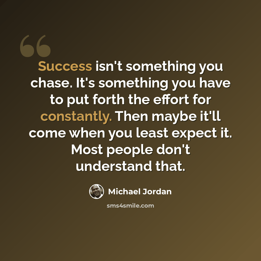 “Success isn't something you chase. It's something you have to put forth the effort for constantly. Then maybe it'll come when you least expect it. Most people don't understand that.” quote by Michael Jordan