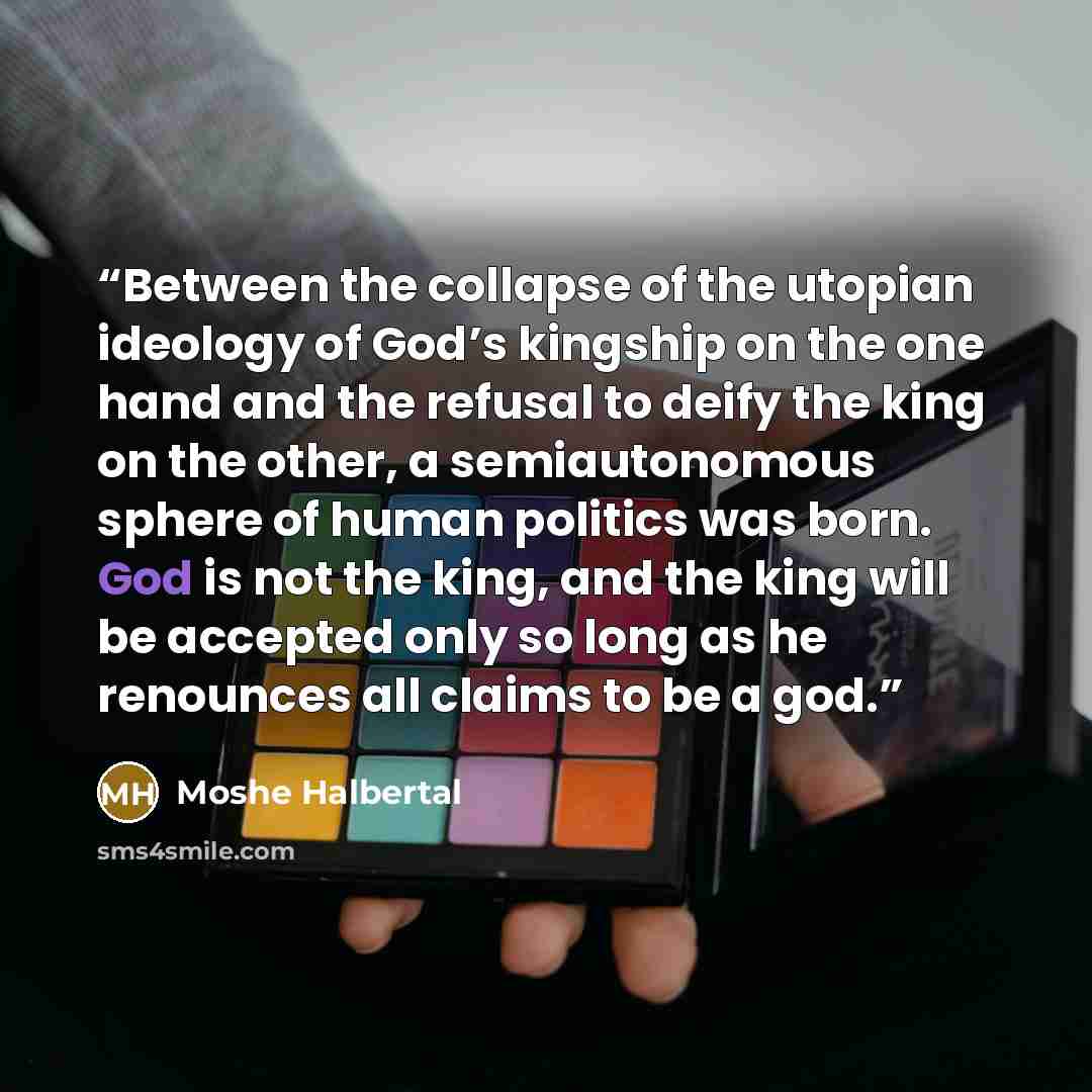 “Between the collapse of the utopian ideology of God’s kingship on the one hand and the refusal to deify the king on the other, a semiautonomous sphere of human politics was born. God is not the king, and the king will be accepted only so long as he renounces all claims to be a god.” quote by Moshe Halbertal