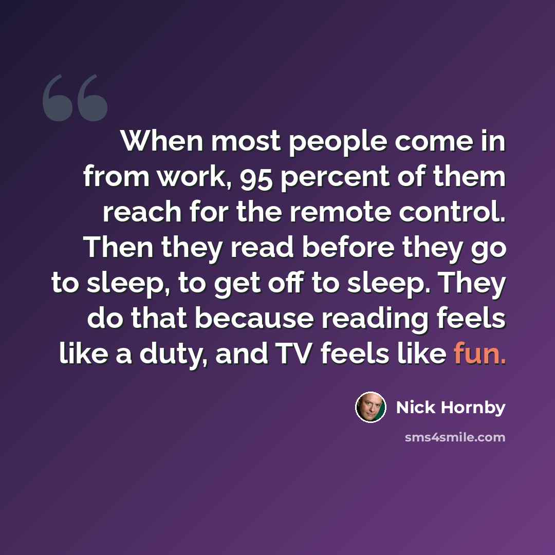 “When most people come in from work, 95 percent of them reach for the remote control. Then they read before they go to sleep, to get off to sleep. They do that because reading feels like a duty, and TV feels like fun.” quote by Nick Hornby
