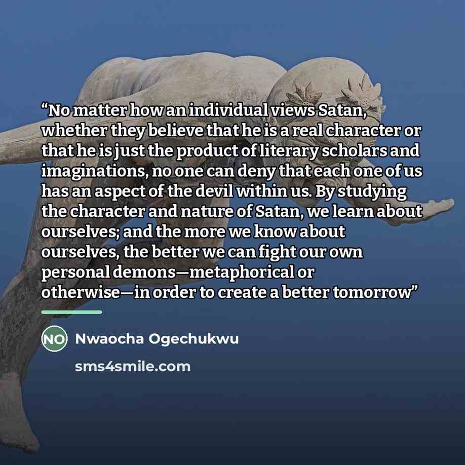 “No matter how an individual views Satan, whether they believe that he is a real character or that he is just the product of literary scholars and imaginations, no one can deny that each one of us has an aspect of the devil within us. By studying the character and nature of Satan, we learn about…” quote by Nwaocha Ogechukwu