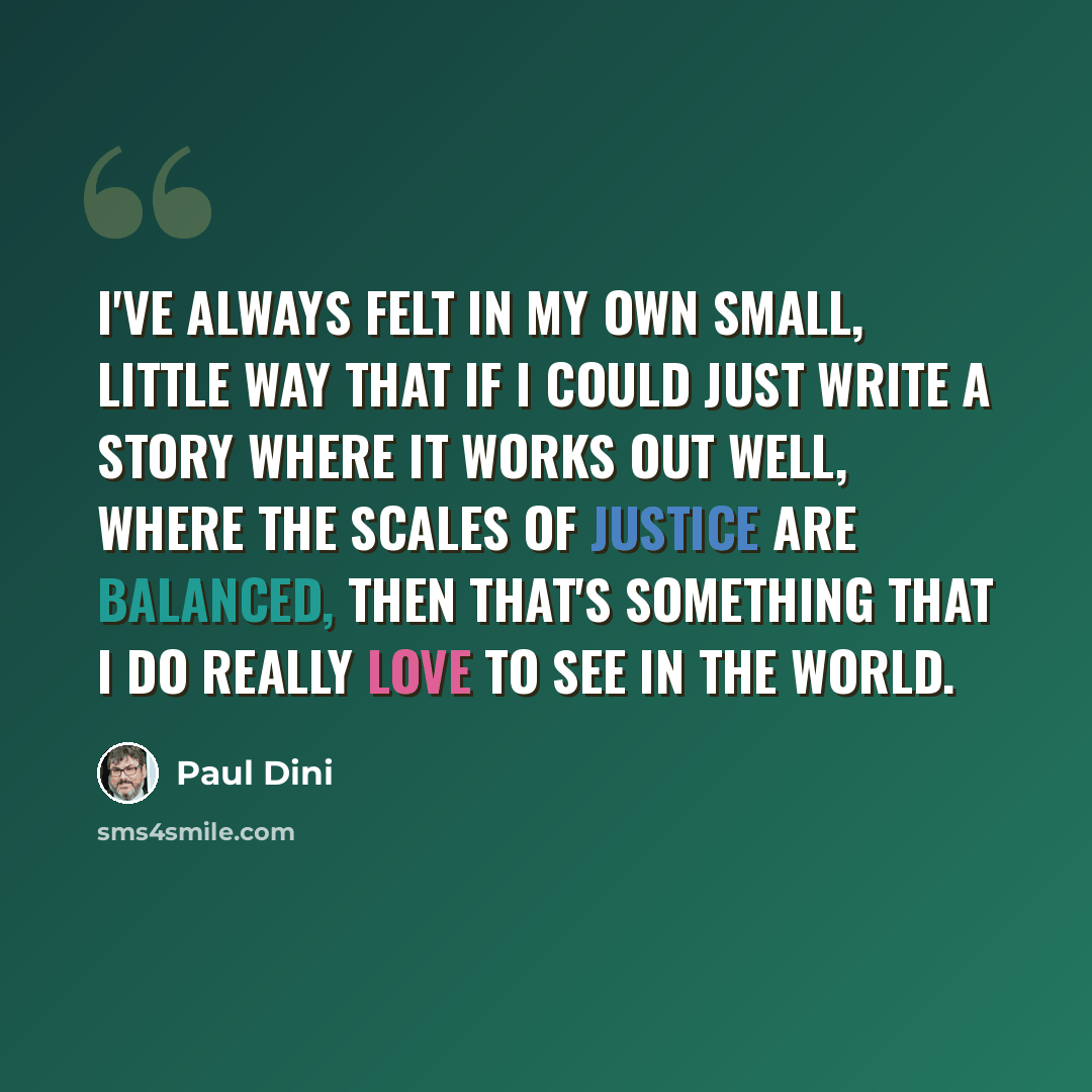 “I've always felt in my own small, little way that if I could just write a story where it works out well, where the scales of justice are balanced, then that's something that I do really love to see in the world.” quote by Paul Dini