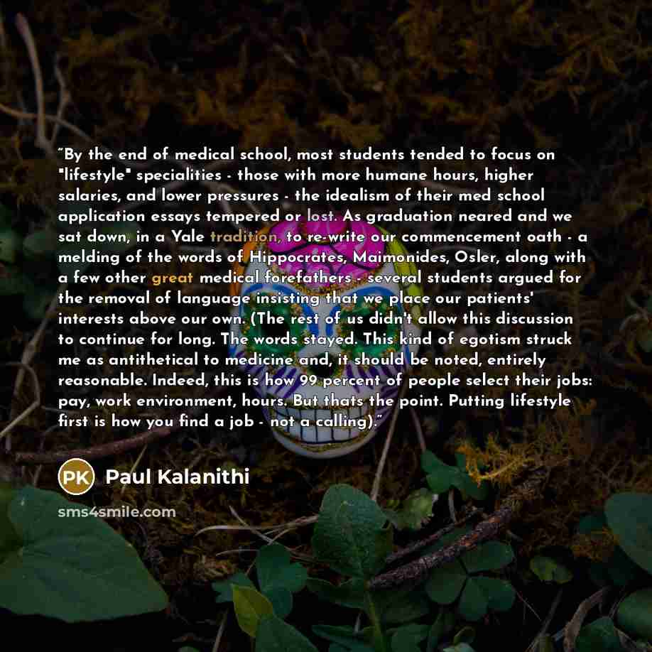 “By the end of medical school, most students tended to focus on "lifestyle" specialities - those with more humane hours, higher salaries, and lower pressures - the idealism of their med school application essays tempered or lost. As graduation neared and we sat down, in a Yale tradition, to…” quote by Paul Kalanithi