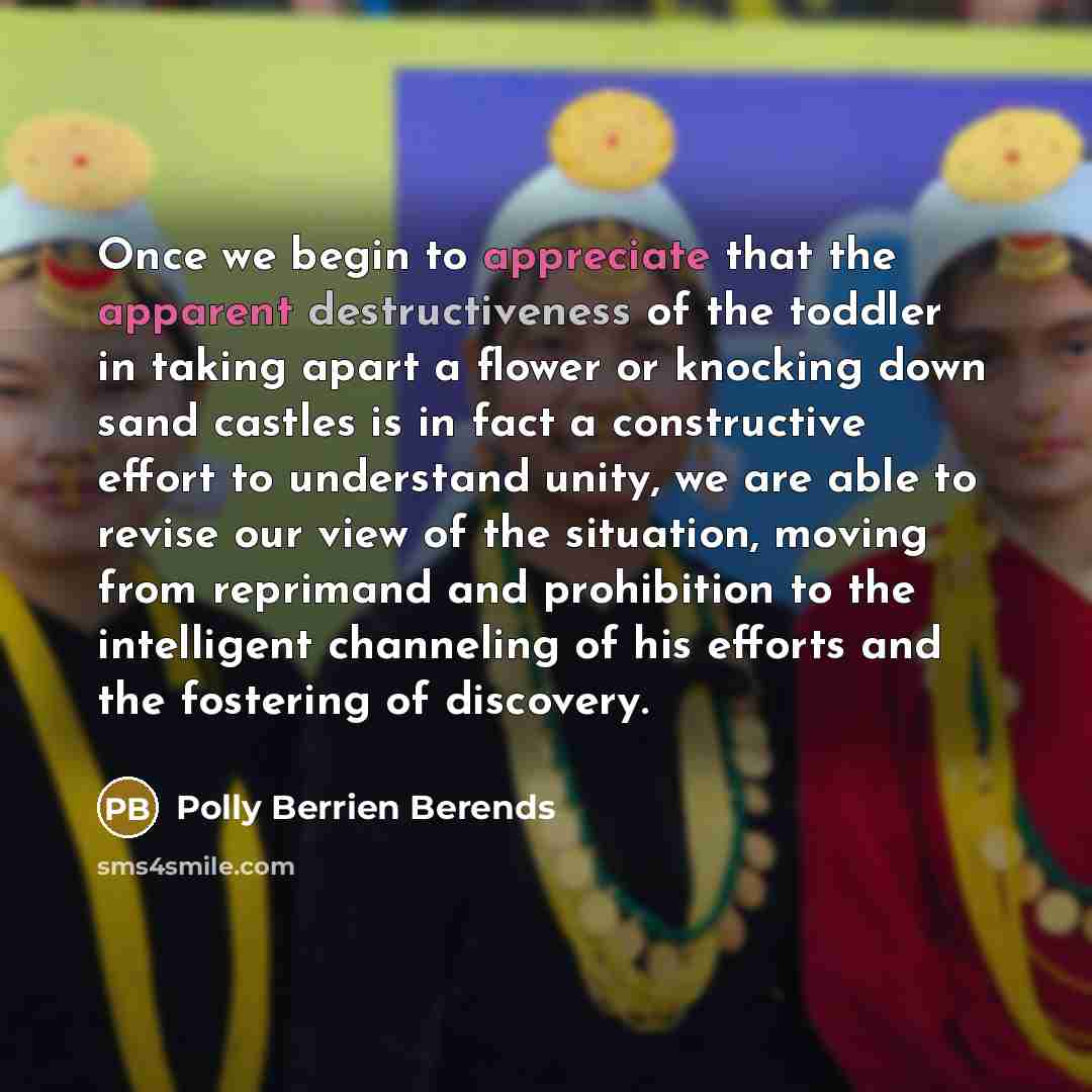 “Once we begin to appreciate that the apparent destructiveness of the toddler in taking apart a flower or knocking down sand castles is in fact a constructive effort to understand unity, we are able to revise our view of the situation, moving from reprimand and prohibition to the intelligent…” quote by Polly Berrien Berends