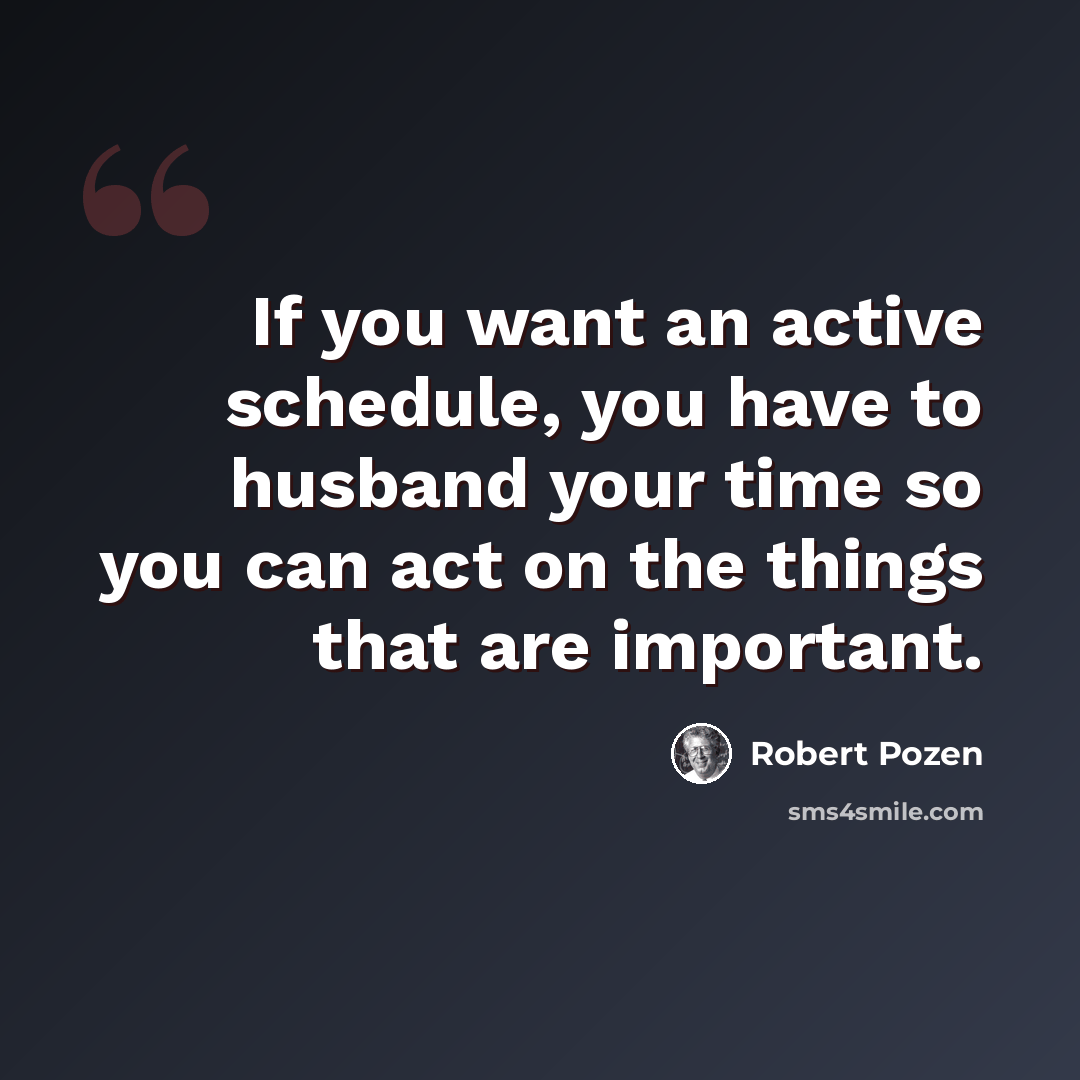 “If you want an active schedule, you have to husband your time so you can act on the things that are important.” quote by Robert Pozen