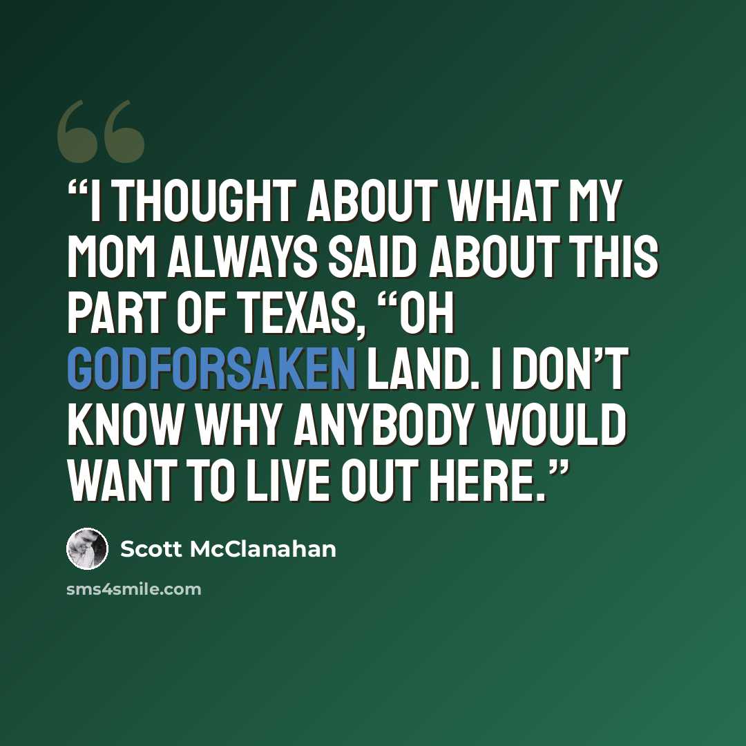 “I thought about what my mom always said about this part of Texas, “Oh Godforsaken land. I don’t know why anybody would want to live out here.” quote by Scott McClanahan