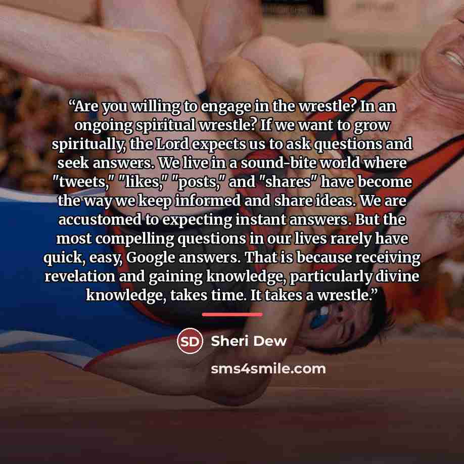 “Are you willing to engage in the wrestle? In an ongoing spiritual wrestle? If we want to grow spiritually, the Lord expects us to ask questions and seek answers. We live in a sound-bite world where "tweets," "likes," "posts," and "shares" have become the way we keep informed and share ideas. We…” quote by Sheri Dew