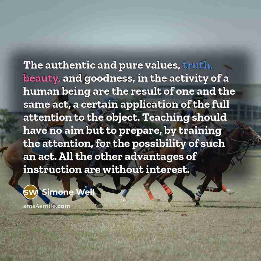 “The authentic and pure values, truth, beauty, and goodness, in the activity of a human being are the result of one and the same act, a certain application of the full attention to the object. Teaching should have no aim but to prepare, by training the attention, for the possibility of such an act…” quote by Simone Weil