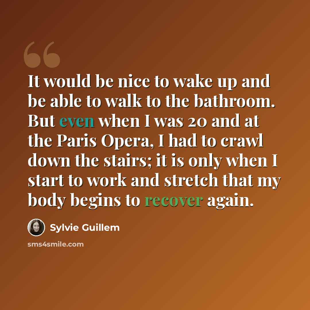 “It would be nice to wake up and be able to walk to the bathroom. But even when I was 20 and at the Paris Opera, I had to crawl down the stairs; it is only when I start to work and stretch that my body begins to recover again.” quote by Sylvie Guillem