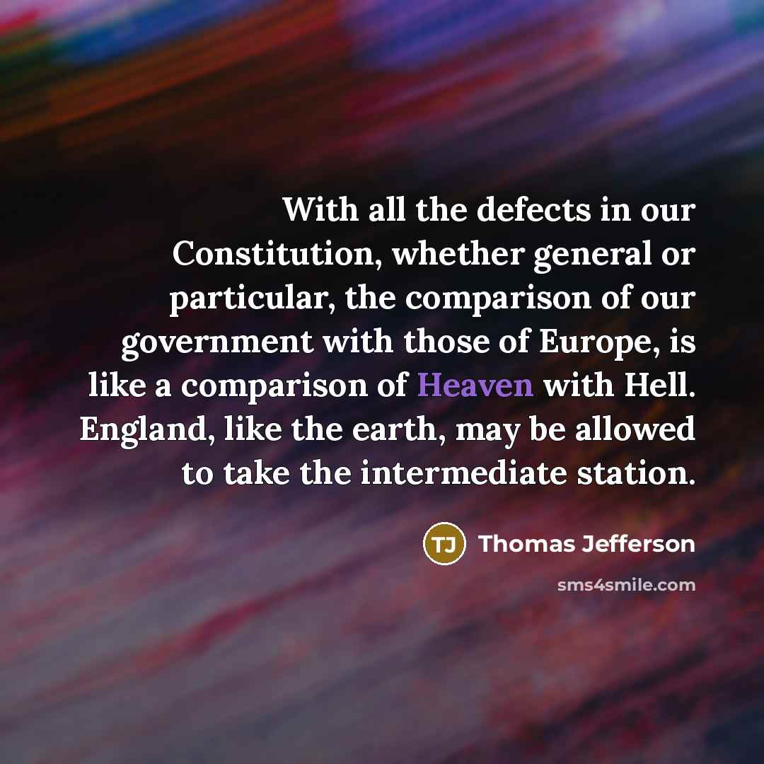“With all the defects in our Constitution, whether general or particular, the comparison of our government with those of Europe, is like a comparison of Heaven with Hell. England, like the earth, may be allowed to take the intermediate station.” quote by Thomas Jefferson