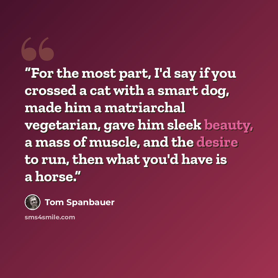“For the most part, I'd say if you crossed a cat with a smart dog, made him a matriarchal vegetarian, gave him sleek beauty, a mass of muscle, and the desire to run, then what you'd have is a horse.” quote by Tom Spanbauer