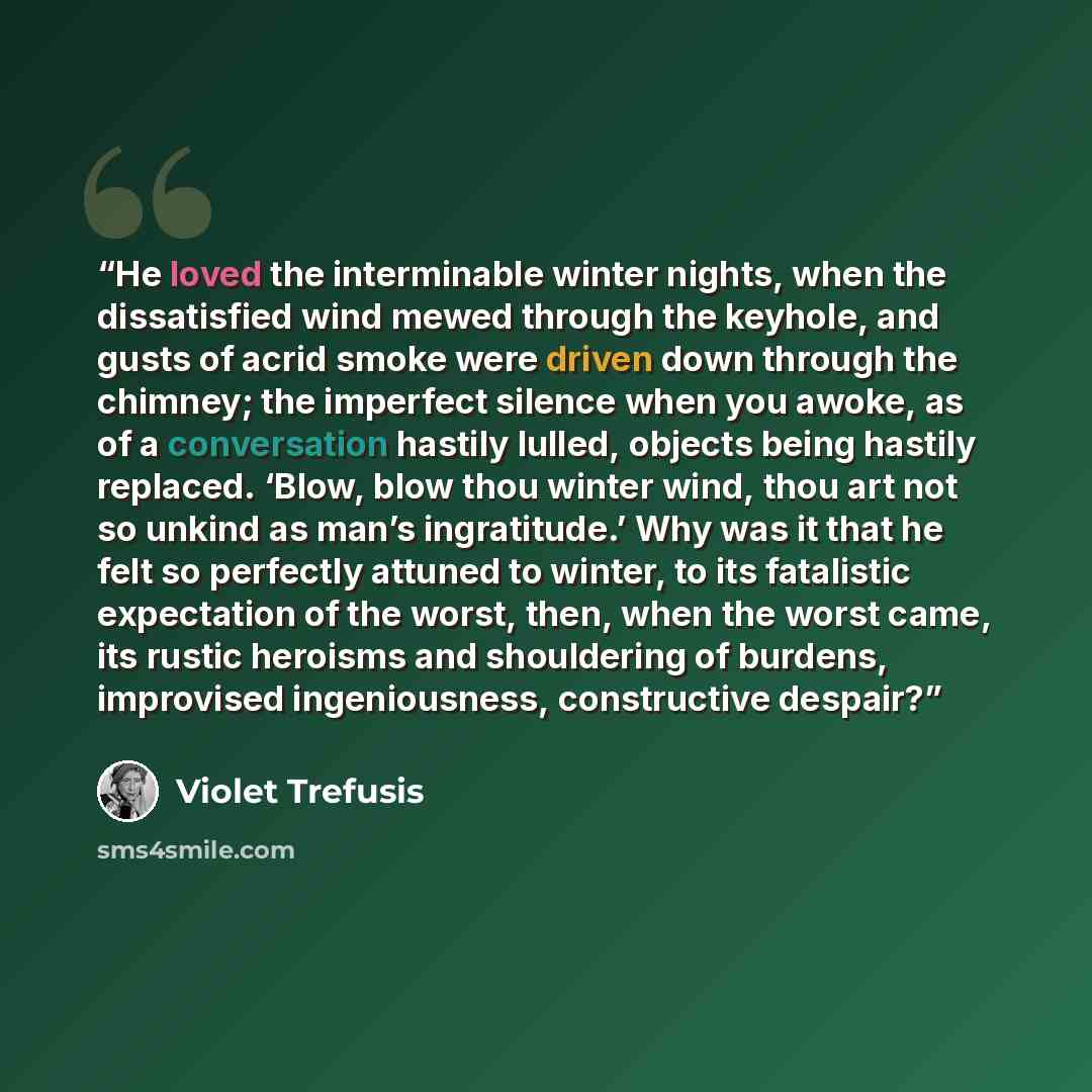 “He loved the interminable winter nights, when the dissatisfied wind mewed through the keyhole, and gusts of acrid smoke were driven down through the chimney; the imperfect silence when you awoke, as of a conversation hastily lulled, objects being hastily replaced. ‘Blow, blow thou winter wind…” quote by Violet Trefusis