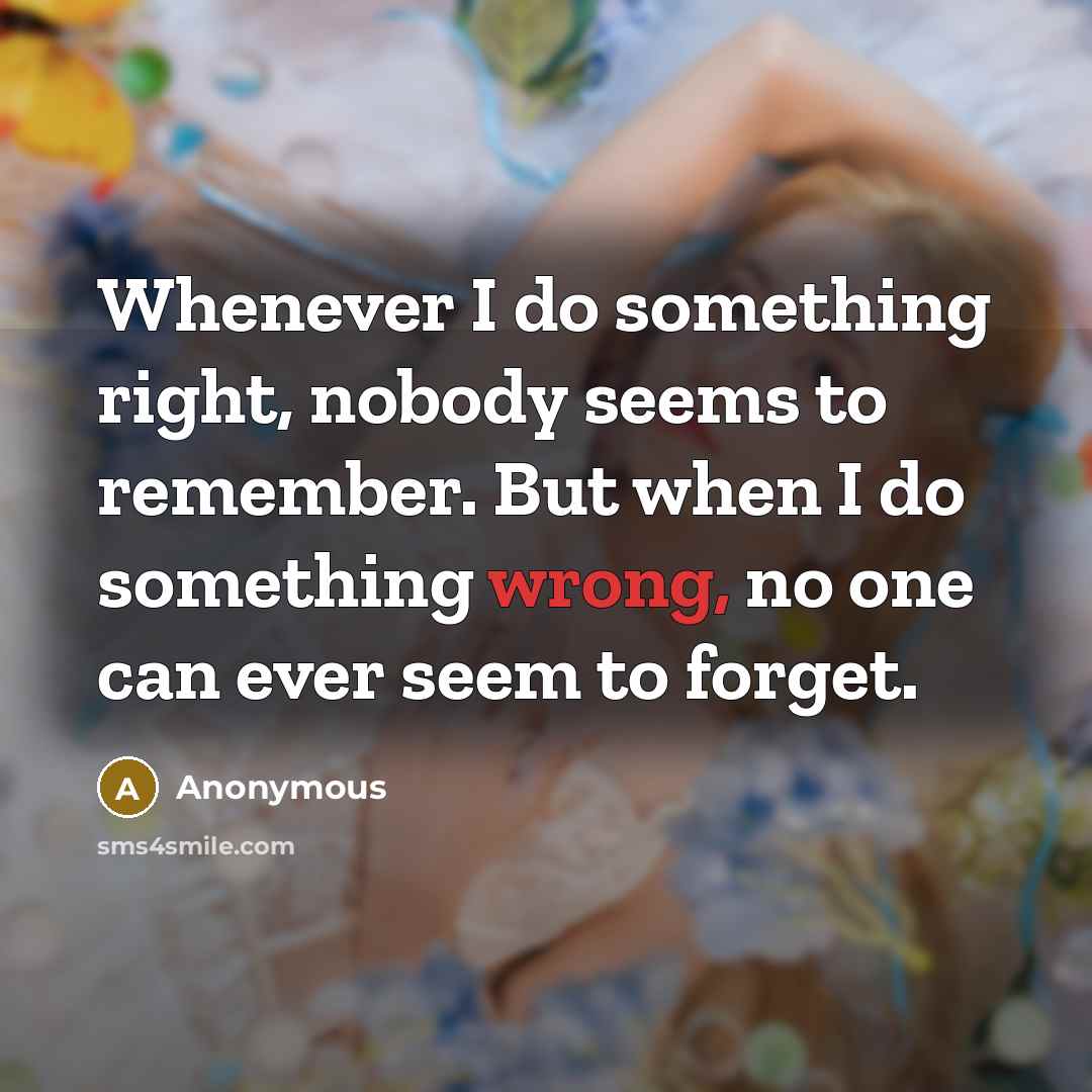 “Whenever I do something right, nobody seems to remember. But when I do something wrong, no one can ever seem to forget.” quote by Anonymous