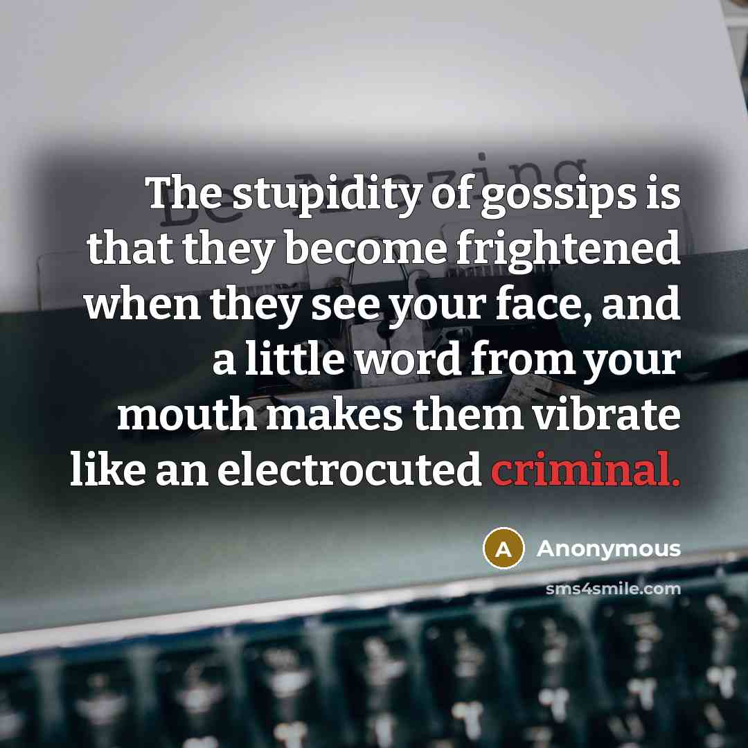“The stupidity of gossips is that they become frightened when they see your face, and a little word from your mouth makes them vibrate like an electrocuted criminal.” quote by Anonymous