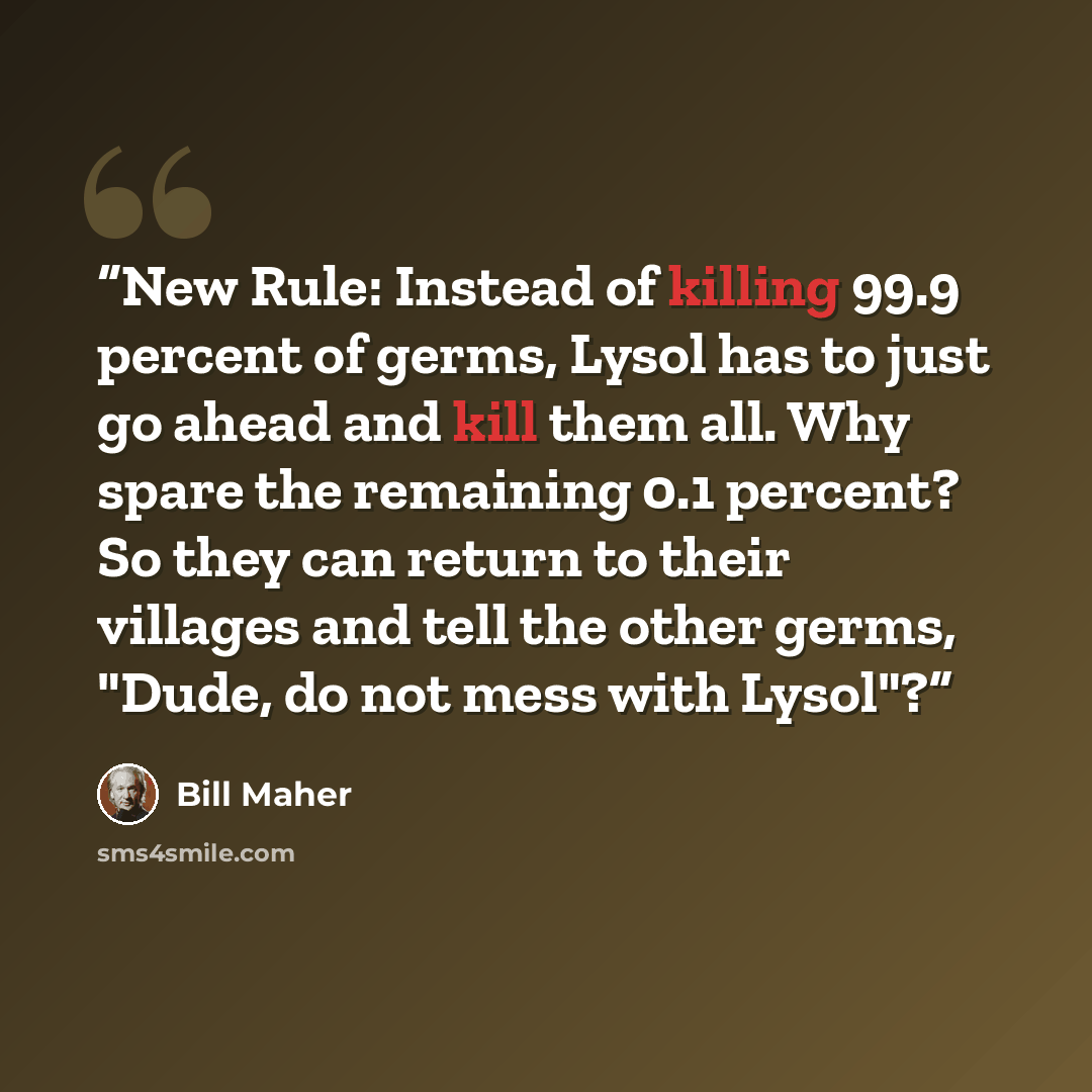 “New Rule: Instead of killing 99.9 percent of germs, Lysol has to just go ahead and kill them all. Why spare the remaining 0.1 percent? So they can return to their villages and tell the other germs, "Dude, do not mess with Lysol"?” quote by Bill Maher