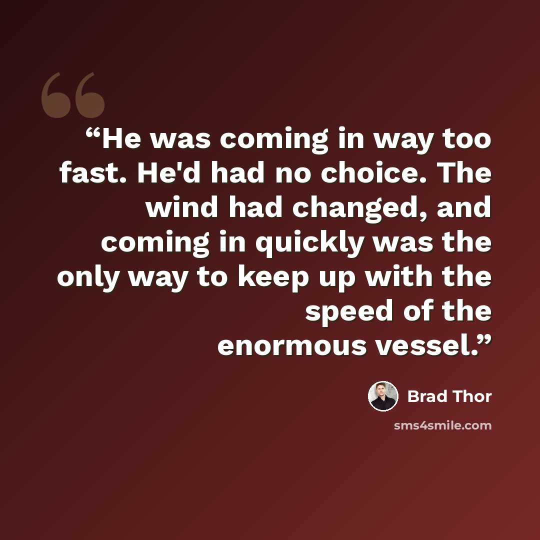 “He was coming in way too fast. He'd had no choice. The wind had changed, and coming in quickly was the only way to keep up with the speed of the enormous vessel.” quote by Brad Thor