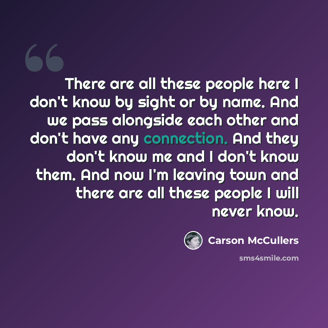 “There are all these people here I don't know by sight or by name. And we pass alongside each other and don't have any connection. And they don't know me and I don't know them. And now I'm leaving town and there are all these people I will never know.” quote by Carson McCullers