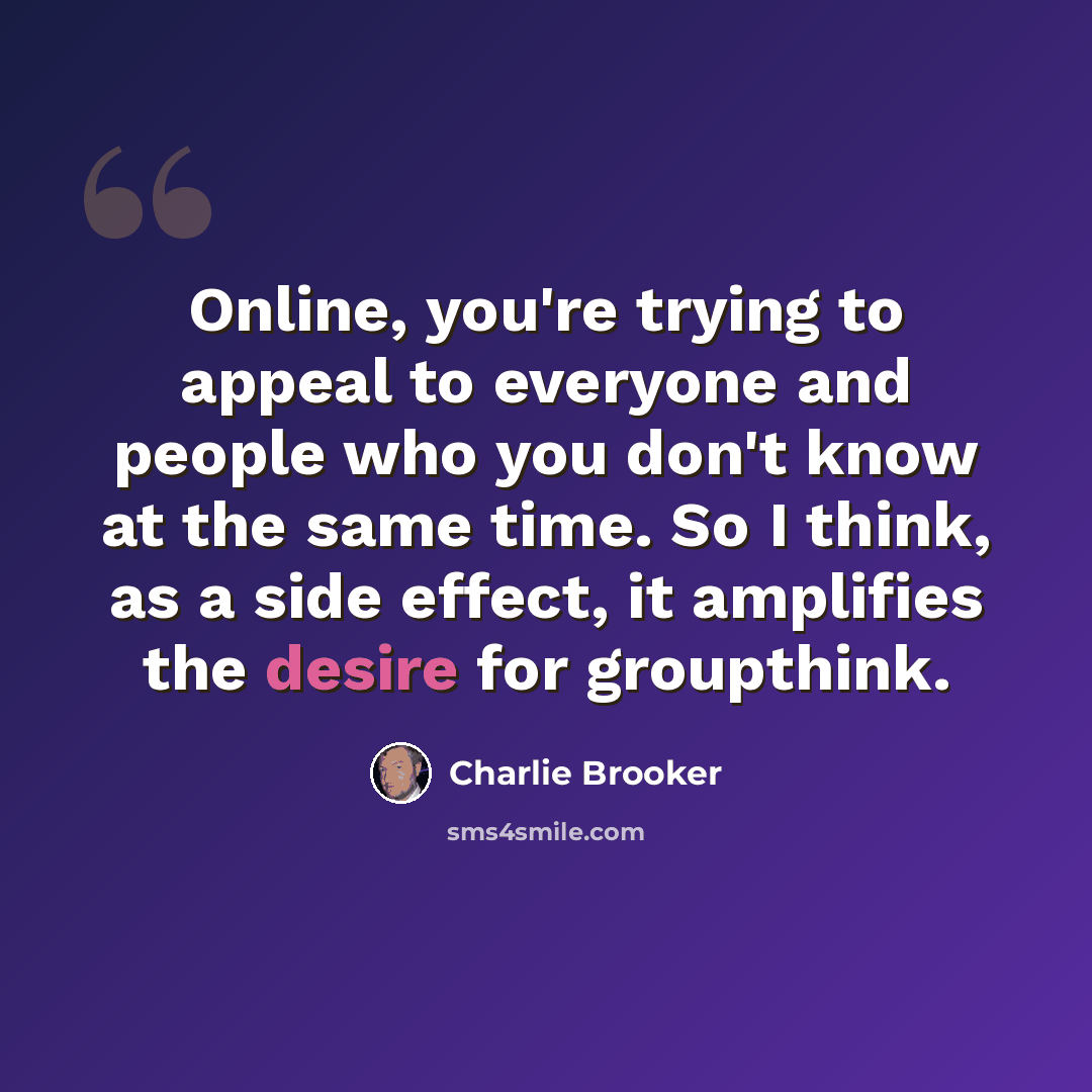 “Online, you're trying to appeal to everyone and people who you don't know at the same time. So I think, as a side effect, it amplifies the desire for groupthink.” quote by Charlie Brooker