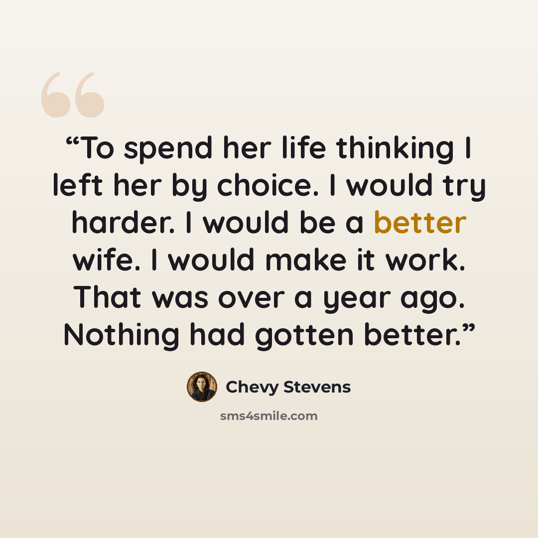 “To spend her life thinking I left her by choice. I would try harder. I would be a better wife. I would make it work. That was over a year ago. Nothing had gotten better.” quote by Chevy Stevens