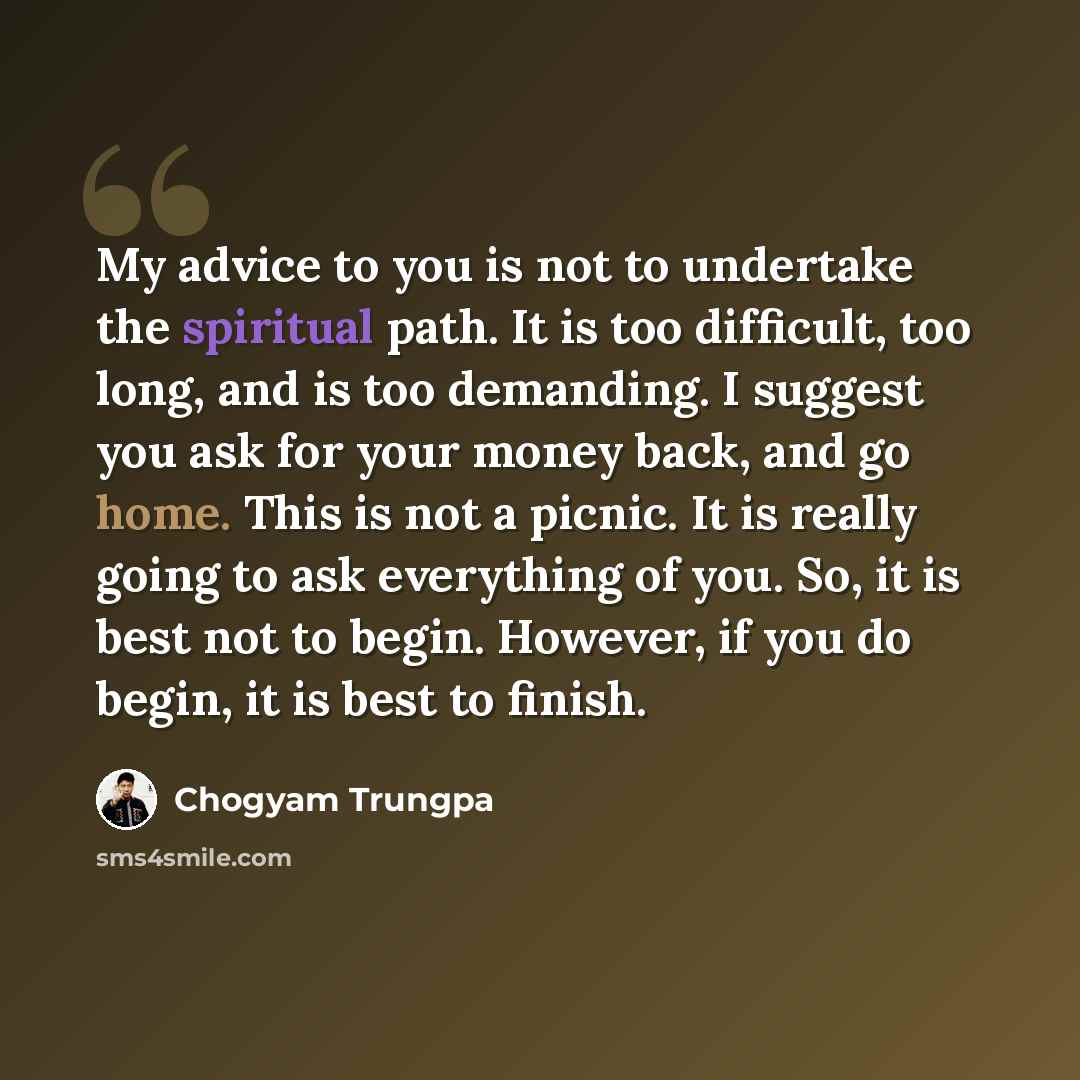 “My advice to you is not to undertake the spiritual path. It is too difficult, too long, and is too demanding. I suggest you ask for your money back, and go home. This is not a picnic. It is really going to ask everything of you. So, it is best not to begin. However, if you do begin, it is best to…” quote by Chogyam Trungpa