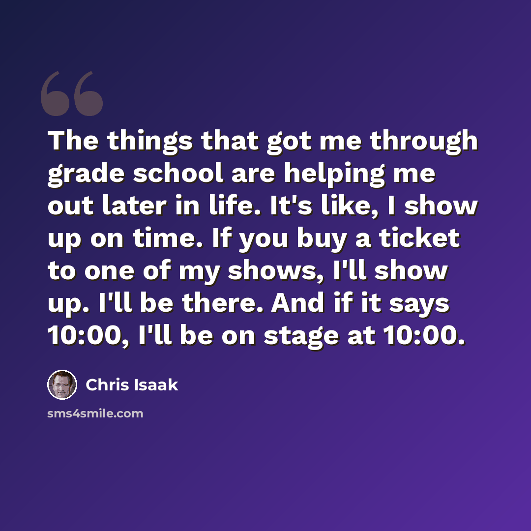 “The things that got me through grade school are helping me out later in life. It's like, I show up on time. If you buy a ticket to one of my shows, I'll show up. I'll be there. And if it says 10:00, I'll be on stage at 10:00.” quote by Chris Isaak