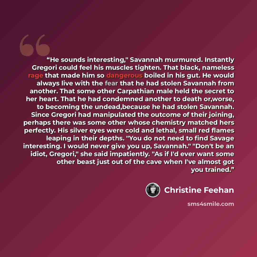 “He sounds interesting," Savannah murmured. Instantly Gregori could feel his muscles tighten. That black, nameless rage that made him so dangerous boiled in his gut. He would always live with the fear that he had stolen Savannah from another. That some other Carpathian male held the secret to her…” quote by Christine Feehan