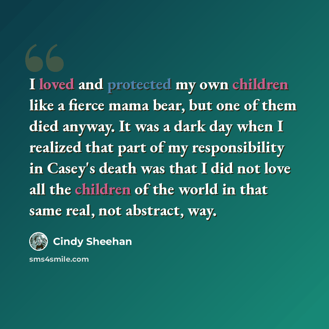 “I loved and protected my own children like a fierce mama bear, but one of them died anyway. It was a dark day when I realized that part of my responsibility in Casey's death was that I did not love all the children of the world in that same real, not abstract, way.” quote by Cindy Sheehan