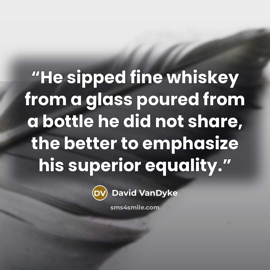 “He sipped fine whiskey from a glass poured from a bottle he did not share, the better to emphasize his superior equality.” quote by David VanDyke