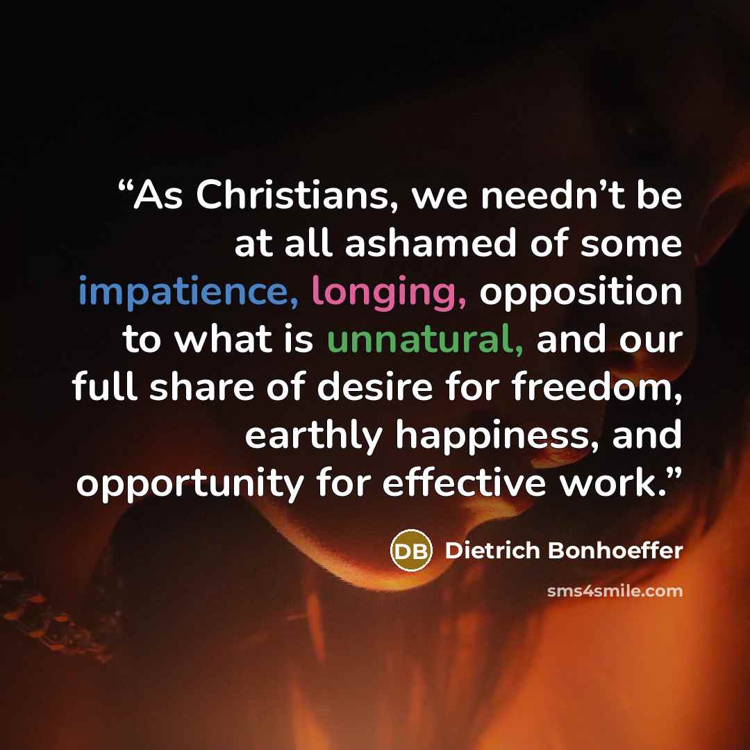 “As Christians, we needn’t be at all ashamed of some impatience, longing, opposition to what is unnatural, and our full share of desire for freedom, earthly happiness, and opportunity for effective work.” quote by Dietrich Bonhoeffer
