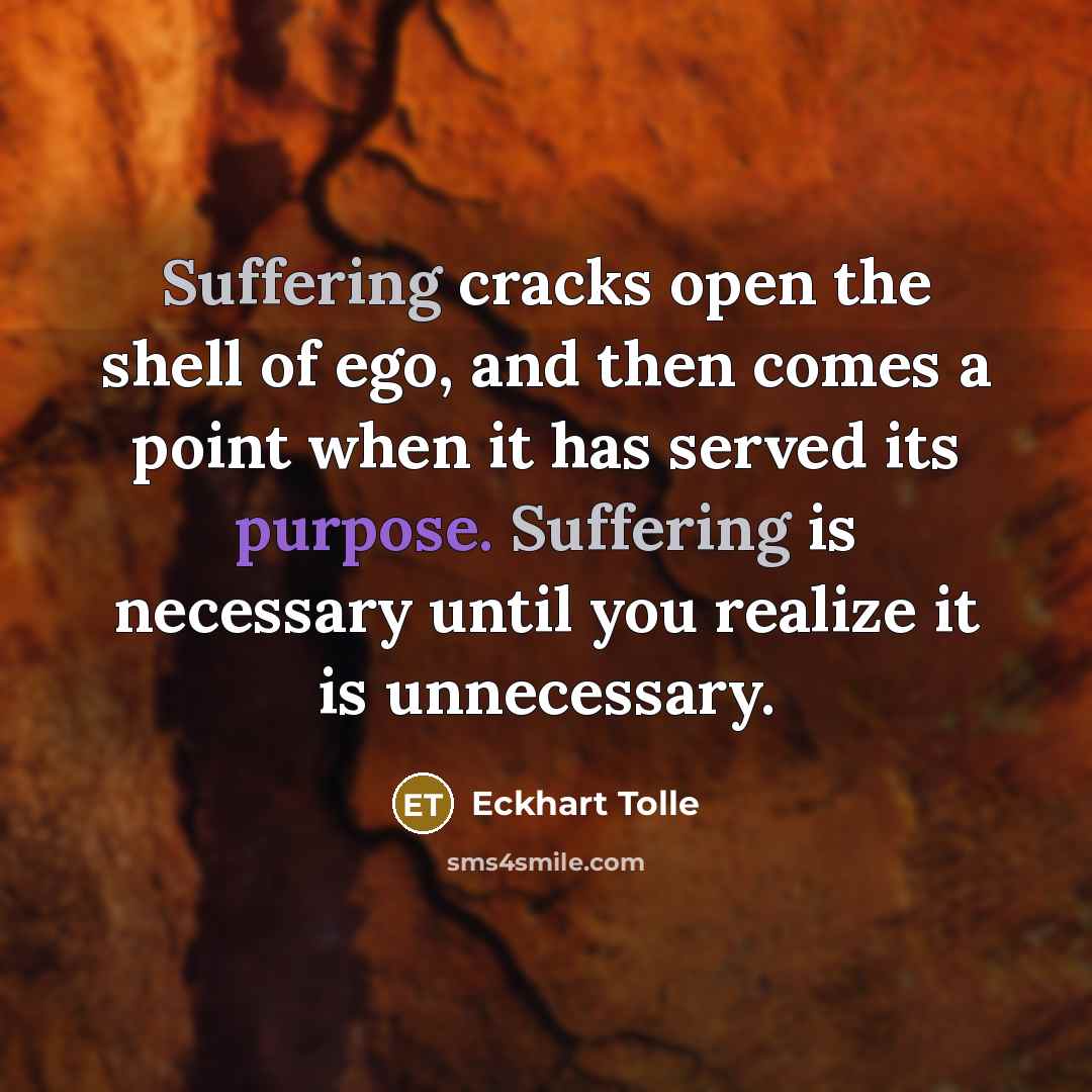 “Suffering cracks open the shell of ego, and then comes a point when it has served its purpose. Suffering is necessary until you realize it is unnecessary.” quote by Eckhart Tolle