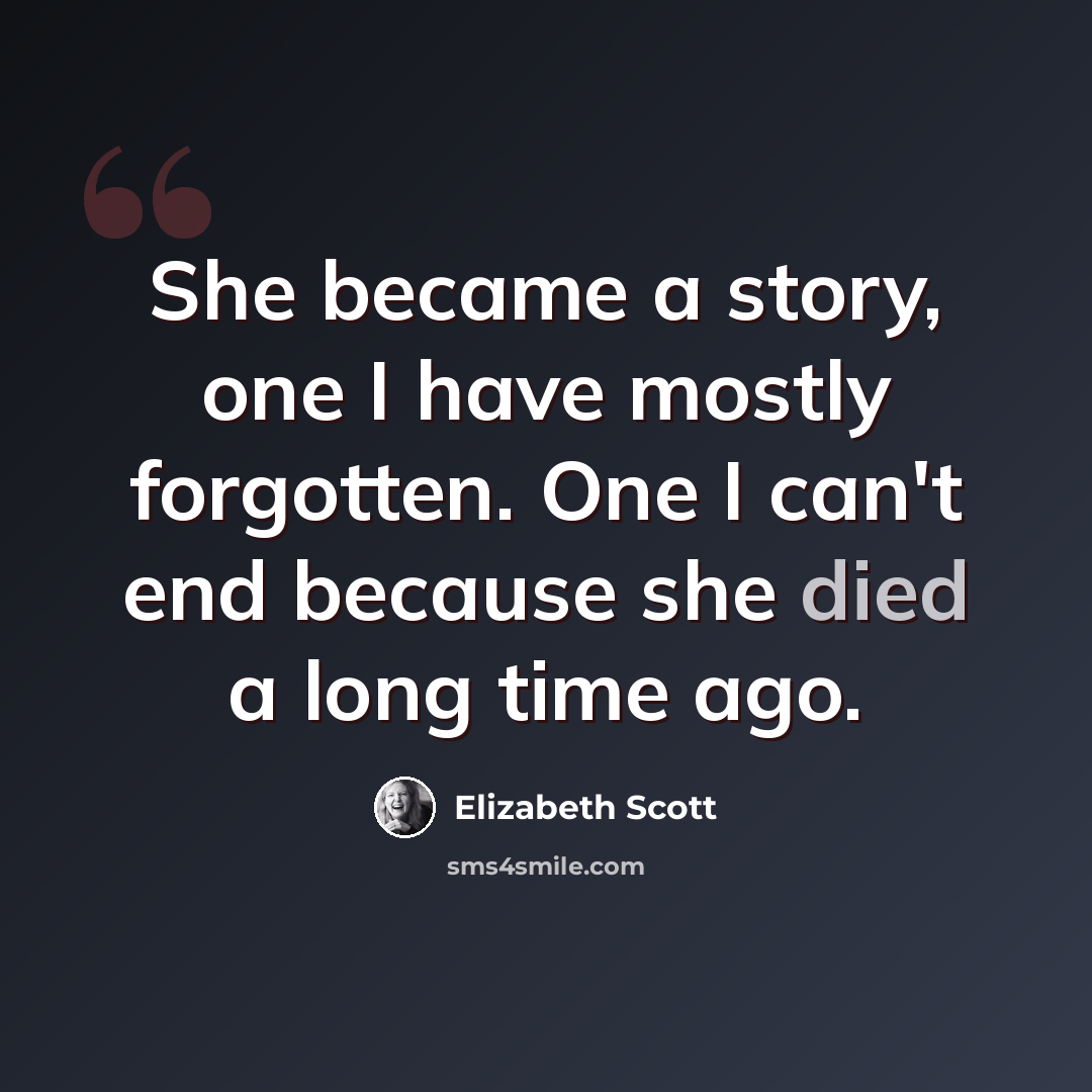 “She became a story, one I have mostly forgotten. One I can't end because she died a long time ago.” quote by Elizabeth Scott