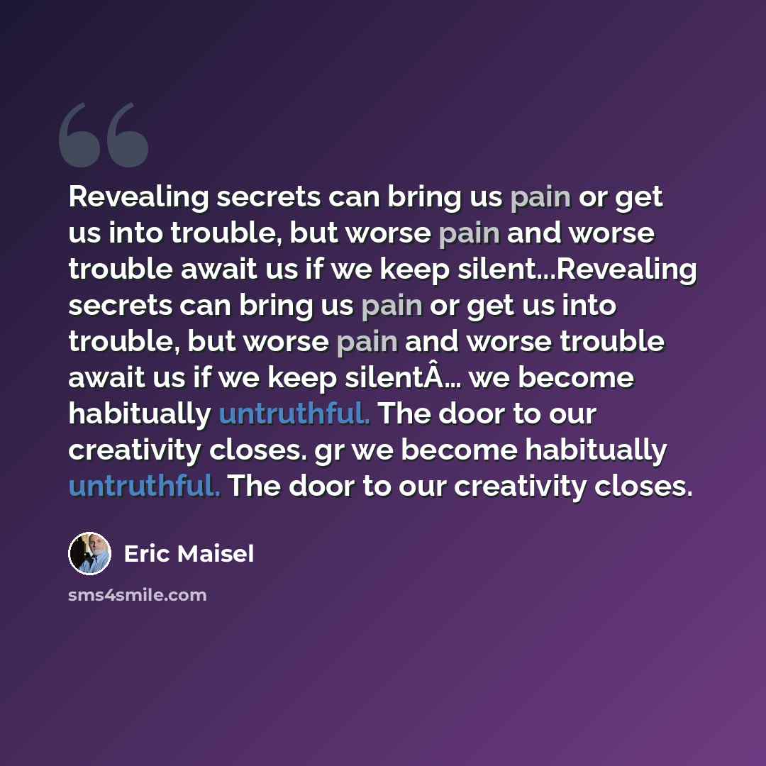 “Revealing secrets can bring us pain or get us into trouble, but worse pain and worse trouble await us if we keep silent...Revealing secrets can bring us pain or get us into trouble, but worse pain and worse trouble await us if we keep silentÂ… we become habitually untruthful. The door to our…” quote by Eric Maisel