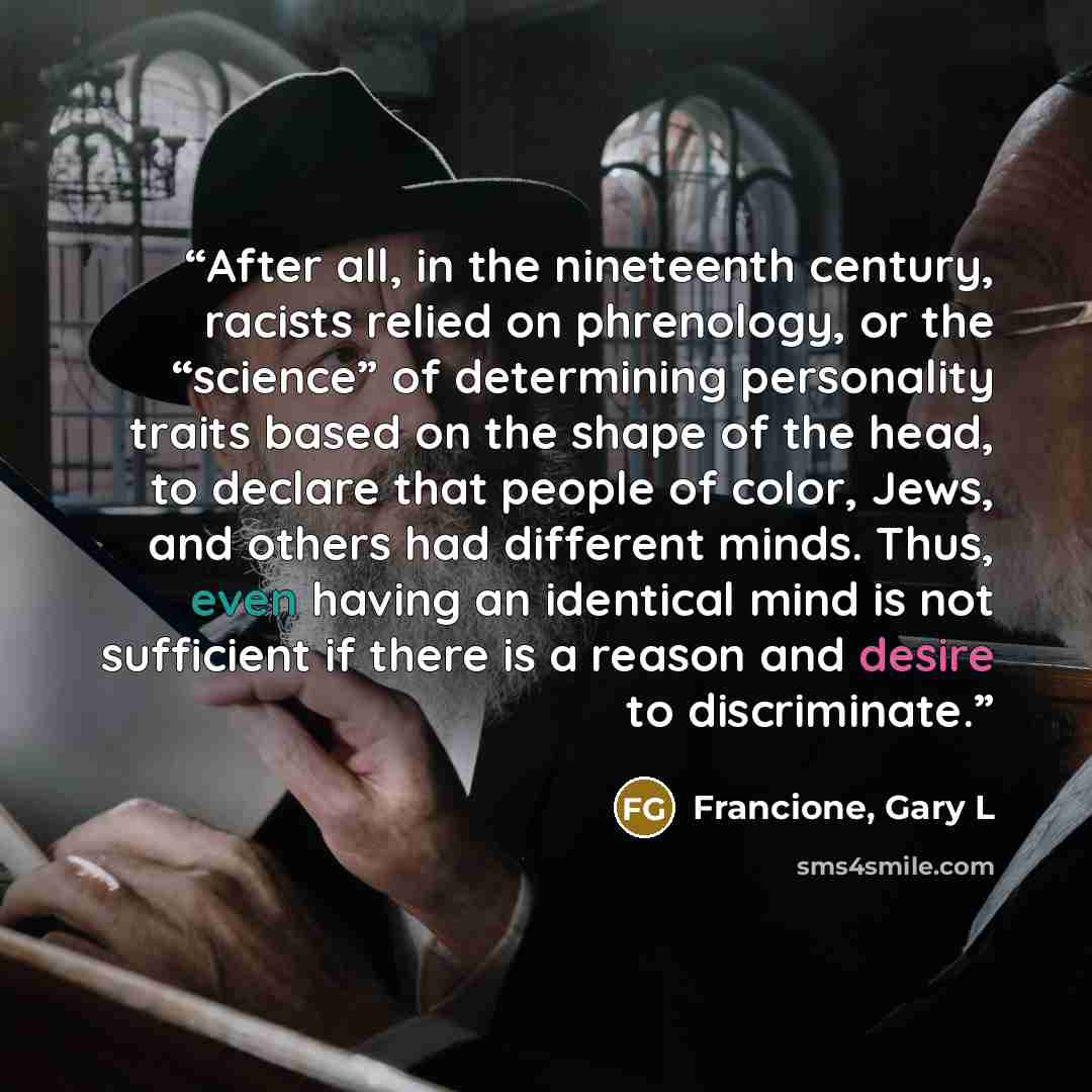 “After all, in the nineteenth century, racists relied on phrenology, or the “science” of determining personality traits based on the shape of the head, to declare that people of color, Jews, and others had different minds. Thus, even having an identical mind is not sufficient if there is a reason…” quote by Francione, Gary L