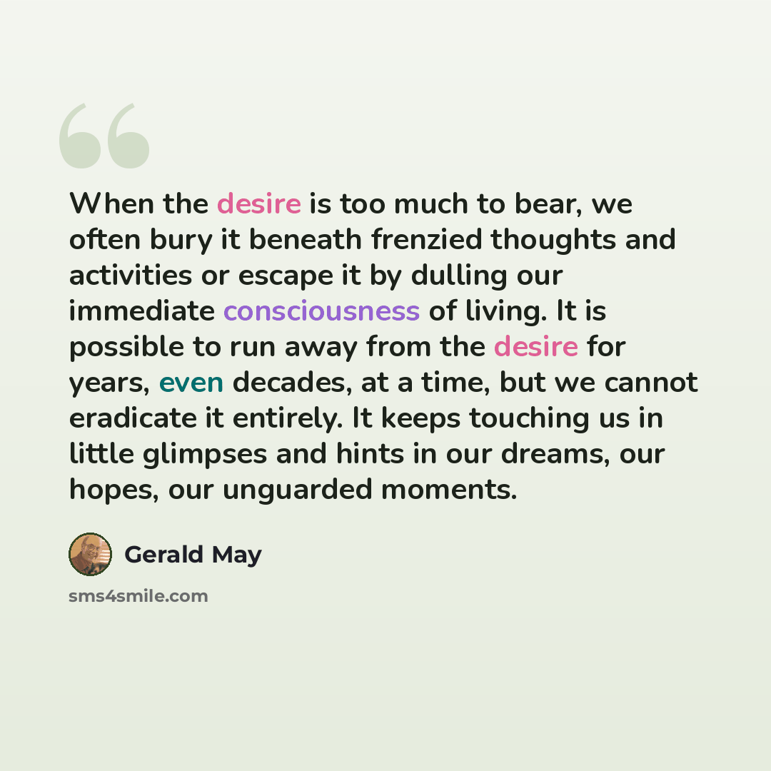 “When the desire is too much to bear, we often bury it beneath frenzied thoughts and activities or escape it by dulling our immediate consciousness of living. It is possible to run away from the desire for years, even decades, at a time, but we cannot eradicate it entirely. It keeps touching us in…” quote by Gerald May