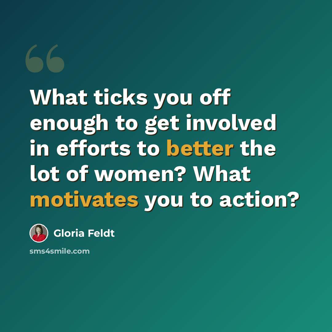 “What ticks you off enough to get involved in efforts to better the lot of women? What motivates you to action?” quote by Gloria Feldt