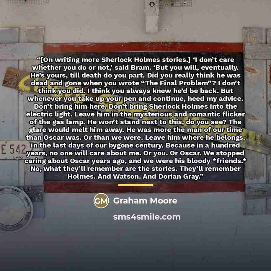 “[On writing more Sherlock Holmes stories.] ‘I don’t care whether you do or not,’ said Bram. ‘But you will, eventually. He’s yours, till death do you part. Did you really think he was dead and gone when you wrote “The Final Problem”? I don’t think you did. I think you always knew he’d be back. But…” quote by Graham Moore