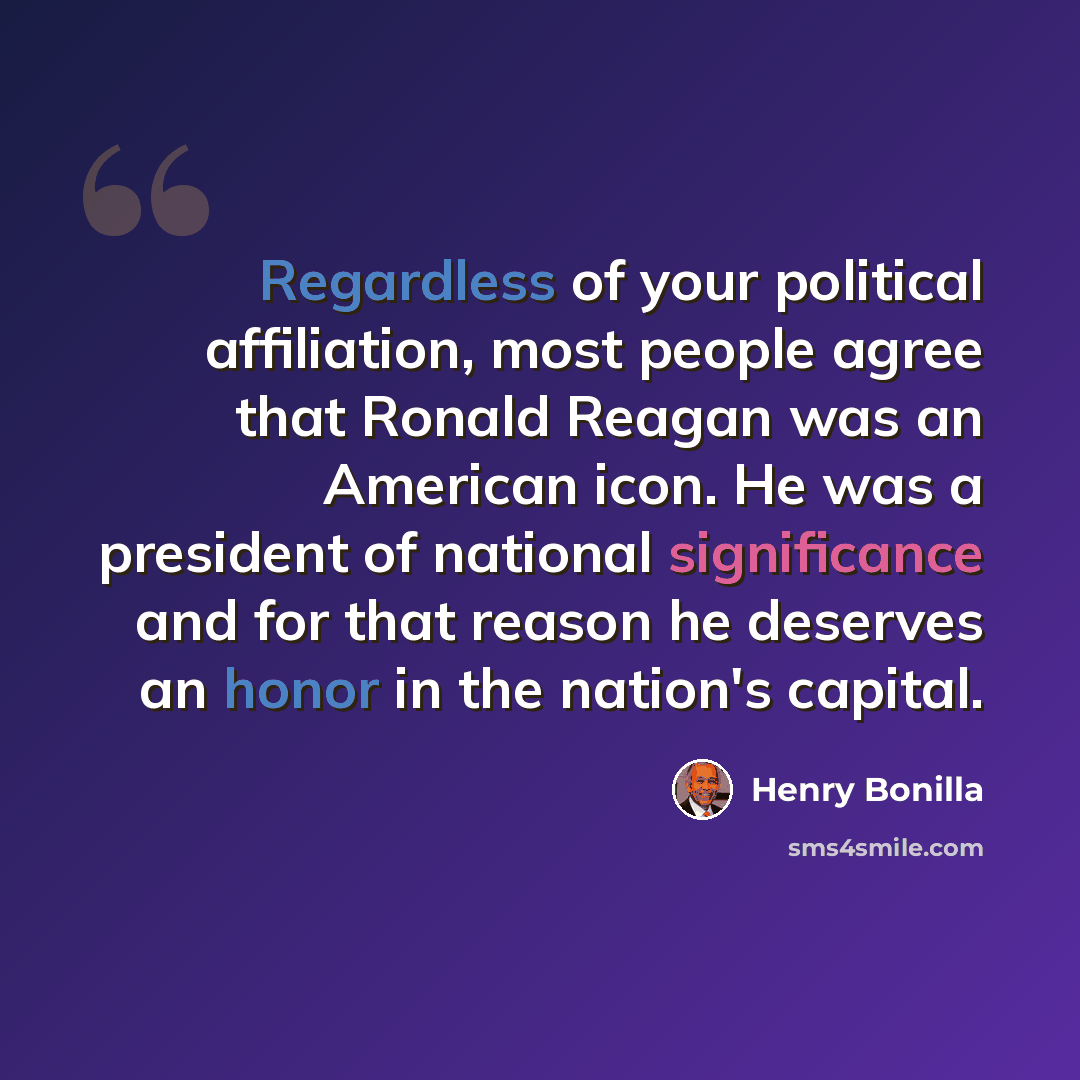 “Regardless of your political affiliation, most people agree that Ronald Reagan was an American icon. He was a president of national significance and for that reason he deserves an honor in the nation's capital.” quote by Henry Bonilla