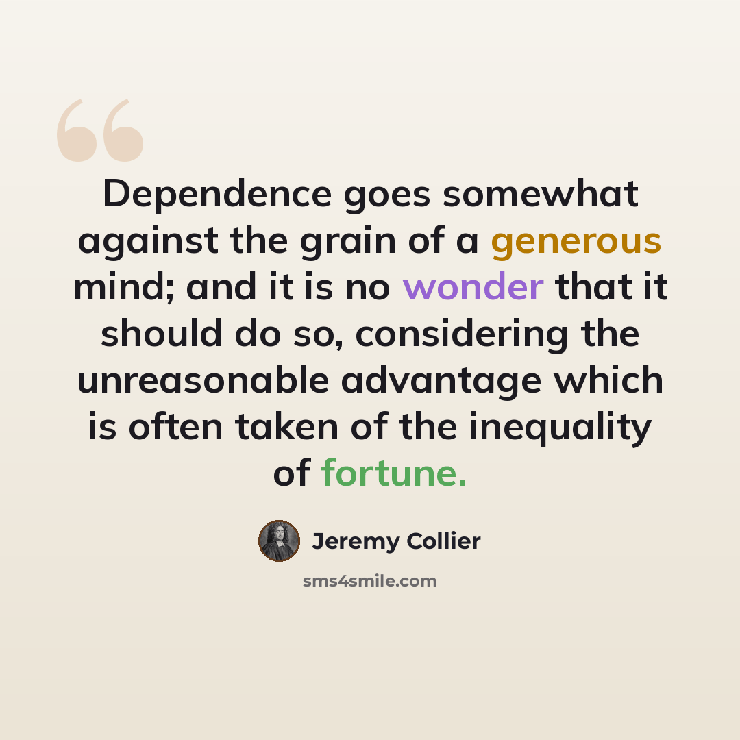 “Dependence goes somewhat against the grain of a generous mind; and it is no wonder that it should do so, considering the unreasonable advantage which is often taken of the inequality of fortune.” quote by Jeremy Collier