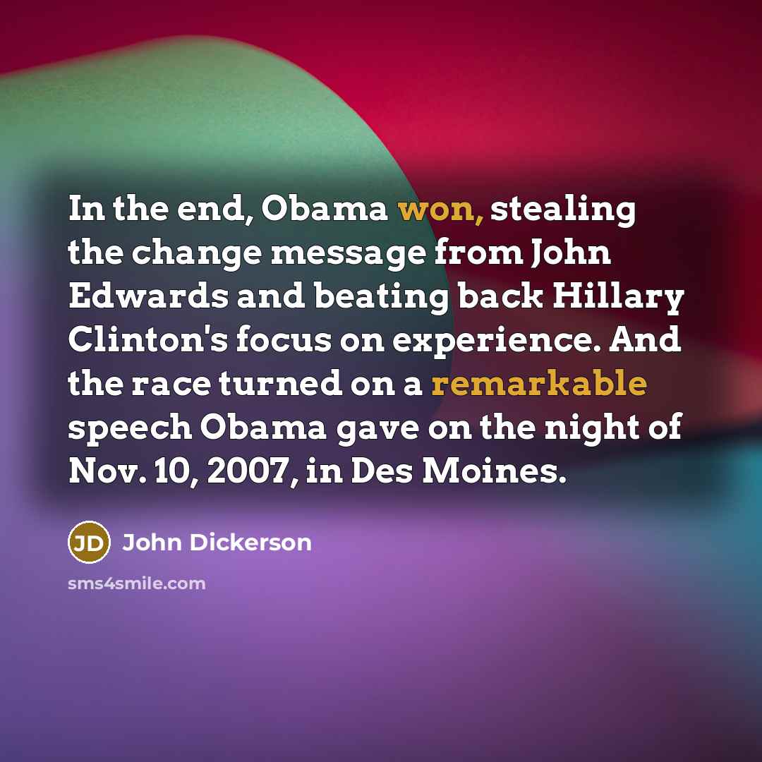 “In the end, Obama won, stealing the change message from John Edwards and beating back Hillary Clinton's focus on experience. And the race turned on a remarkable speech Obama gave on the night of Nov. 10, 2007, in Des Moines.” quote by John Dickerson