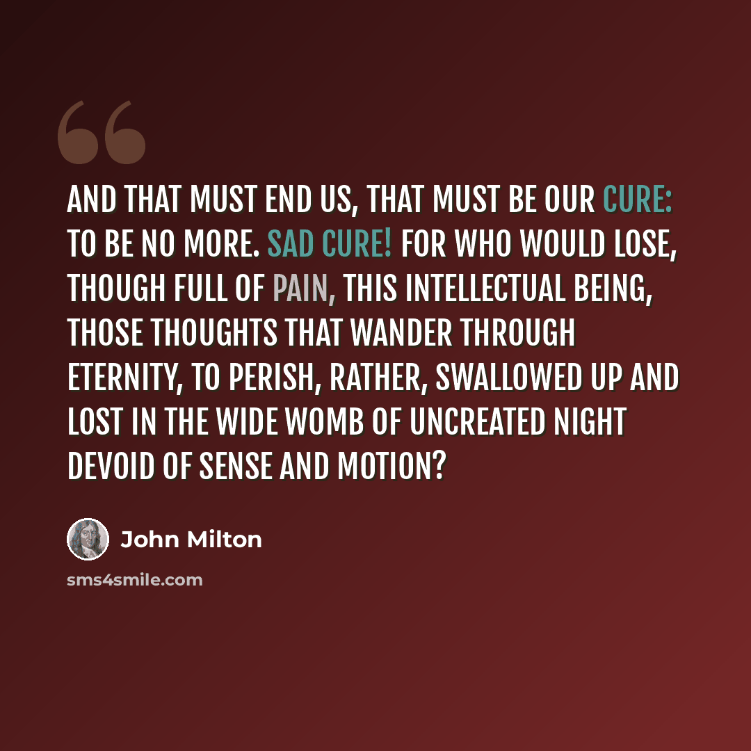 “And that must end us, that must be our cure: To be no more. Sad cure! For who would lose, Though full of pain, this intellectual being, Those thoughts that wander through eternity, To perish, rather, swallowed up and lost In the wide womb of uncreated night Devoid of sense and motion?” quote by John Milton