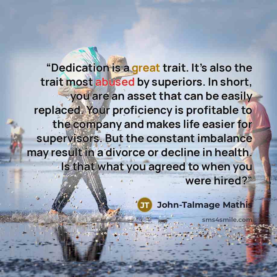 “Dedication is a great trait. It’s also the trait most abused by superiors. In short, you are an asset that can be easily replaced. Your proficiency is profitable to the company and makes life easier for supervisors. But the constant imbalance may result in a divorce or decline in health. Is that…” quote by John-Talmage Mathis
