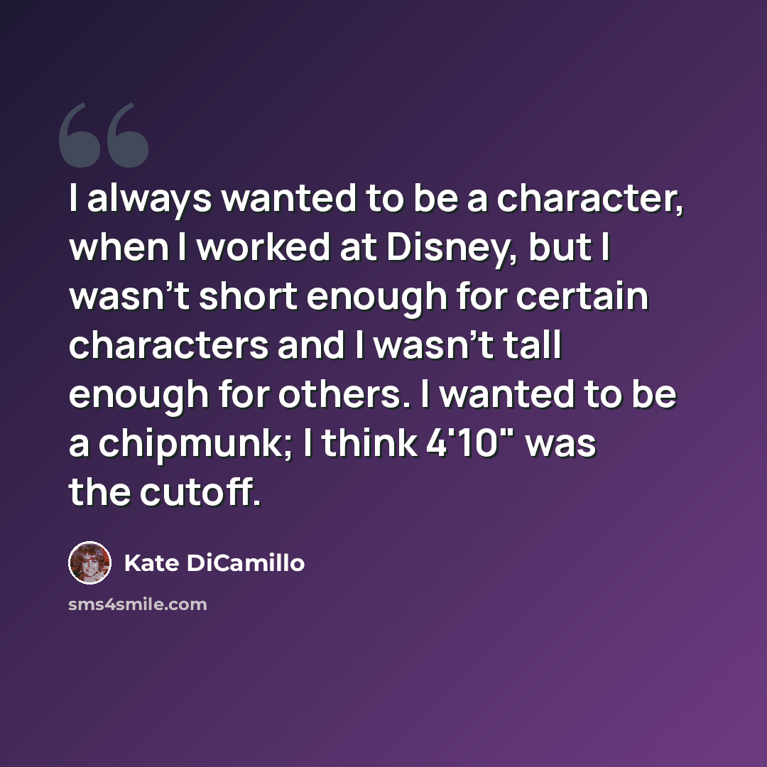 “I always wanted to be a character, when I worked at Disney, but I wasn't short enough for certain characters and I wasn't tall enough for others. I wanted to be a chipmunk; I think 4'10" was the cutoff.” quote by Kate DiCamillo