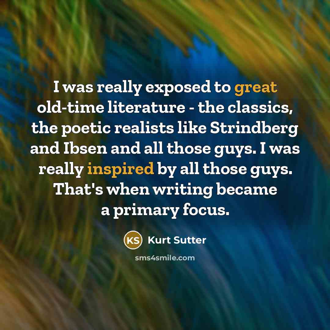 “I was really exposed to great old-time literature - the classics, the poetic realists like Strindberg and Ibsen and all those guys. I was really inspired by all those guys. That's when writing became a primary focus.” quote by Kurt Sutter